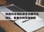 开云体育app-包含韩国羽毛球队绝杀中国羽毛球队，斯里坎特关键制胜的词条